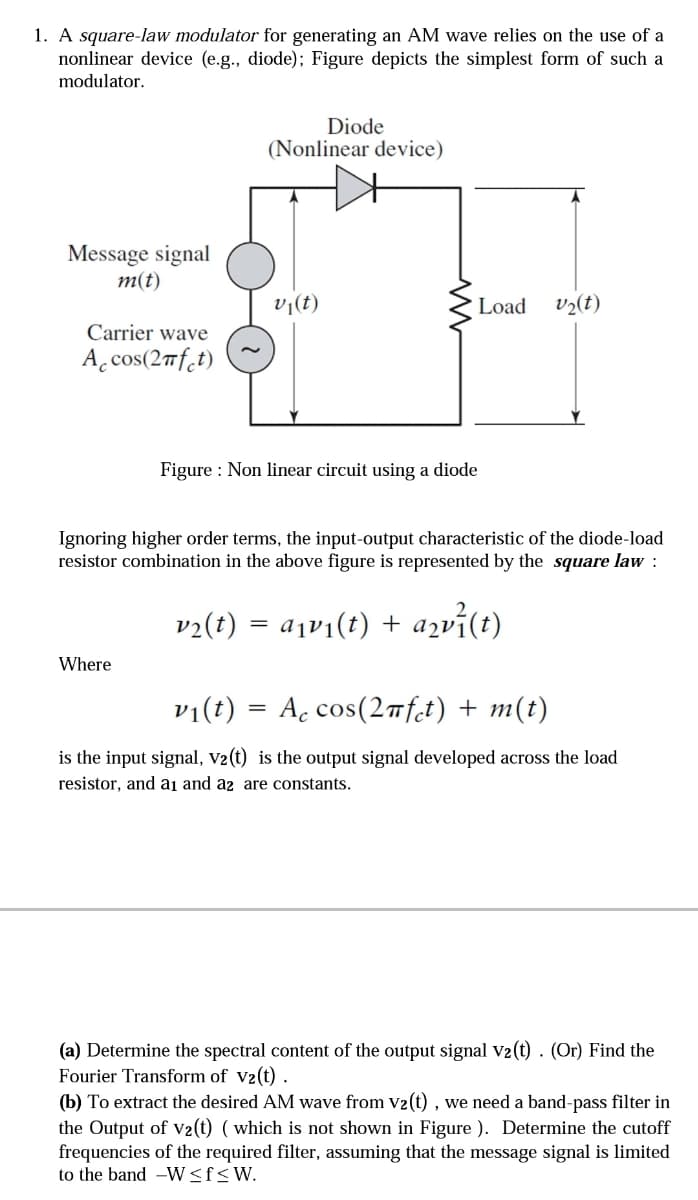 1. A square-law modulator for generating an AM wave relies on the use of a
nonlinear device (e.g., diode); Figure depicts the simplest form of such a
modulator.
Diode
(Nonlinear device)
Message signal
m(t)
v1(t)
Load
v½(t)
Carrier wave
A, cos(2mf.t)
Figure : Non linear circuit using a diode
Ignoring higher order terms, the input-output characteristic of the diode-load
resistor combination in the above figure is represented by the square law :
v2(t) = a¡v1(t) + azvi(t)
Where
vi(t) = Ac cos(2nft) + m(t)
is the input signal, v2(t) is the output signal developed across the load
resistor, and ai and a2 are constants.
(a) Determine the spectral content of the output signal V2(t) . (Or) Find the
Fourier Transform of V2(t) .
(b) To extract the desired AM wave from V2(t) , we need a band-pass filter in
the Output of v2(t) ( which is not shown in Figure ). Determine the cutoff
frequencies of the required filter, assuming that the message signal is limited
to the band -W<f<W.
