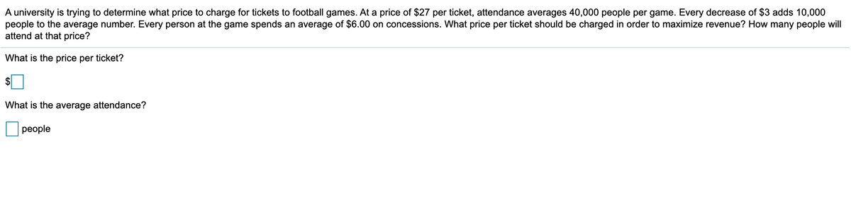 A university is trying to determine what price to charge for tickets to football games. At a price of $27 per ticket, attendance averages 40,000 people per game. Every decrease of $3 adds 10,000
people to the average number. Every person at the game spends an average of $6.00 on concessions. What price per ticket should be charged in order to maximize revenue? How many people will
attend at that price?
What is the price per ticket?
$
What is the average attendance?
реople
