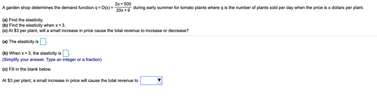 2x + 500
A garden shop determines the demand function q =|
D(x) =
during early summer for tomato plants where q is the number of plants sold per day when the price is x dollars per plant.
20x +9
(a) Find the elasticity.
(b) Find the elasticity when x=3.
(c) At $3 per plant, will a small increase in price cause the total revenue to increase or decrease?
(a) The elasticity is.
(b) When x = 3, the elasticity is|
(Simplify your answer. Type an integer or a fraction)
(c) Fill in the blank below.
At $3 per plant, a small increase in price will cause the total revenue to
