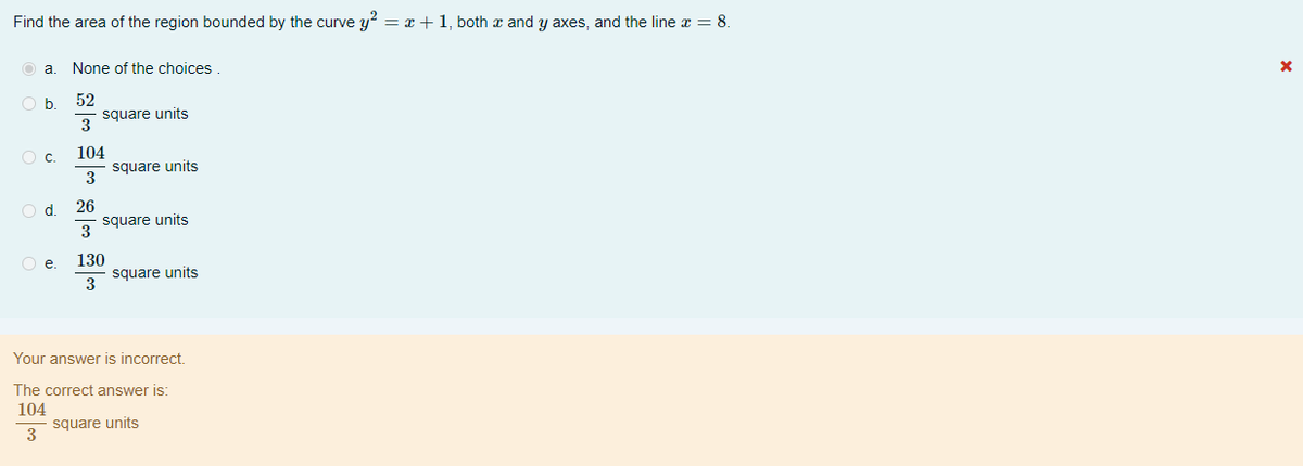 Find the area of the region bounded by the curve y? = x + 1, both a and y axes, and the line x = 8.
a.
None of the choices
52
square units
3
b
104
square units
3
Od.
26
square units
3
Oe.
130
square units
3
Your answer is incorrect.
The correct answer is:
104
square units
3
