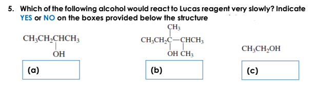 5. Which of the following alcohol would react to Lucas reagent very slowly? Indicate
YES or NO on the boxes provided below the structure
ÇH3
CH;CH,CHCH3
CH;CH,C-CHCH3
CH;CH,OH
ÓH
ÓH CH3
(a)
(b)
(c)
