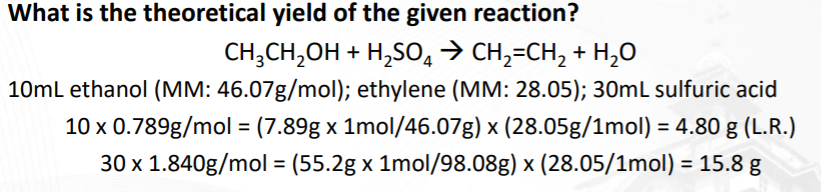 What is the theoretical yield of the given reaction?
CH,CH,OH + H,SO, > CH,=CH, + H,0
10ml ethanol (MM: 46.07g/mol); ethylene (MM: 28.05); 30mL sulfuric acid
10 x 0.789g/mol = (7.89g x 1mol/46.07g) x (28.05g/1mol) = 4.80 g (L.R.)
%3D
30 x 1.840g/mol = (55.2g x 1mol/98.08g) x (28.05/1mol) = 15.8 g
