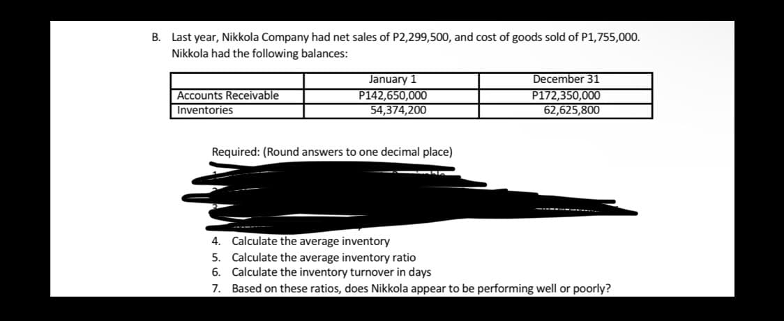 B. Last year, Nikkola Company had net sales of P2,299,500, and cost of goods sold of P1,755,000.
Nikkola had the following balances:
Accounts Receivable
Inventories
January 1
P142,650,000
54,374,200
December 31
P172,350,000
62,625,800
Required: (Round answers to one decimal place)
-----
Calculate the average inventory
5. Calculate the average inventory ratio
6. Calculate the inventory turnover in days
7. Based on these ratios, does Nikkola appear to be performing well or poorly?
4.
