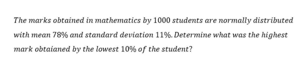 The marks obtained in mathematics by 1000 students are normally distributed
with mean 78% and standard deviation 11%. Determine what was the highest
mark obtaianmed by the lowest 10% of the student?
