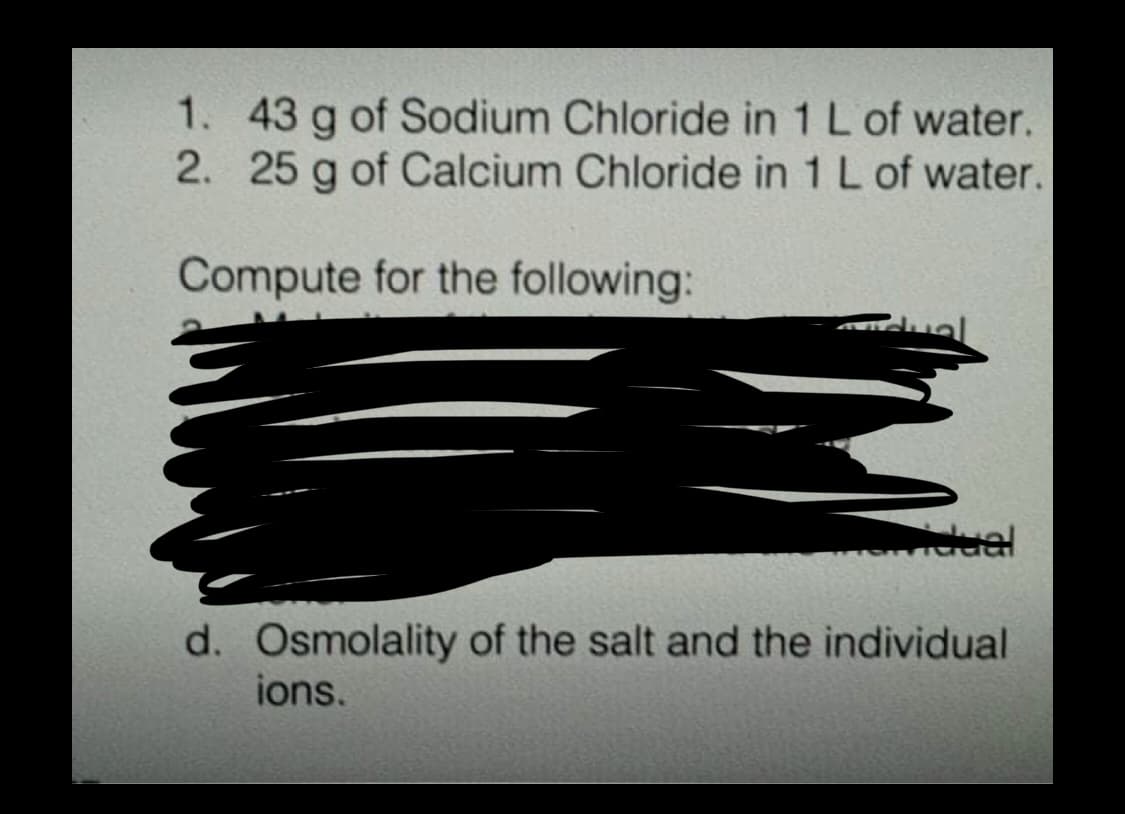 1. 43 g of Sodium Chloride in 1 L of water.
2. 25 g of Calcium Chloride in 1 L of water.
Compute for the following:
dual
d. Osmolality of the salt and the individual
ions.
