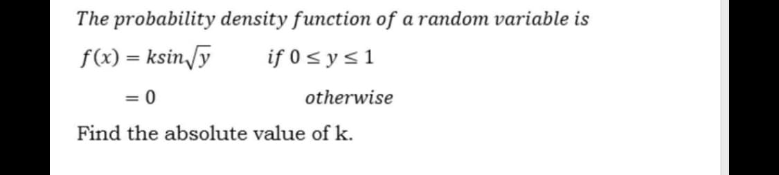 The probability density function of a random variable is
f(x) = ksin,[y
if 0 < y <1
%3D
= 0
otherwise
Find the absolute value of k.
