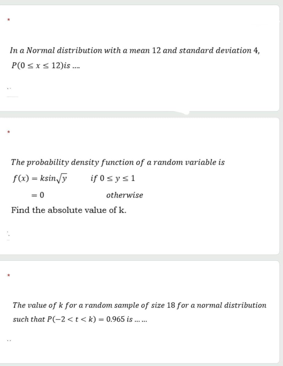 In a Normal distribution with a mean 12 amd standard deviation 4,
P(0 < x< 12)is .
The probability density function of a random variable is
f(x) = ksin/y
if 0 < y<1
%3D
= 0
otherwise
Find the absolute value of k.
The value of k for a random sample of size 18 for a normal distribution
such that P(-2 <t < k) = 0.965 is
%3D
