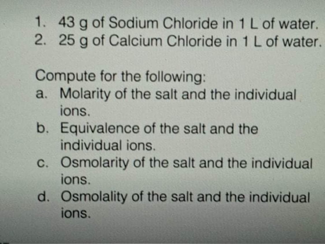 1. 43 g of Sodium Chloride in 1 L of water.
2. 25 g of Calcium Chloride in 1 L of water.
Compute for the following:
a. Molarity of the salt and the individual
ions.
b. Equivalence of the salt and the
individual ions.
C. Osmolarity of the salt and the individual
ions.
d. Osmolality of the salt and the individual
ions.
