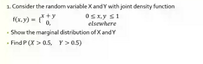 1. Consider the random variable X and Y with joint density function
0 <x, y <1
f(x, y) = {*
x + y
0,
elsewhere
Show the marginal distribution of X and Y
• Find P (X > 0.5, Y> 0.5)
