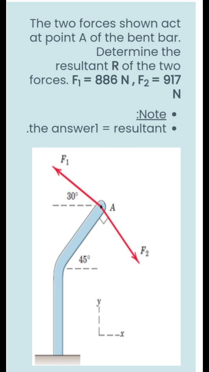 The two forces shown act
at point A of the bent bar.
Determine the
resultant R of the two
forces. F = 886 N , F2 = 917
N
:Note •
.the answerl = resultant
F1
30°
A
F2
45°
