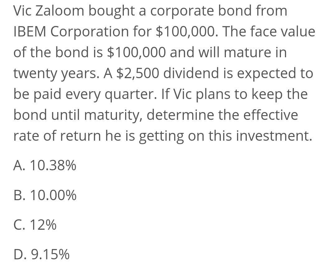 Vic Zaloom bought a corporate bond from
IBEM Corporation for $100,000. The face value
of the bond is $100,000 and will mature in
twenty years. A $2,500 dividend is expected to
be paid every quarter. If Vic plans to keep the
bond until maturity, determine the effective
rate of return he is getting on this investment.
A. 10.38%
B. 10.00%
C. 12%
D. 9.15%
