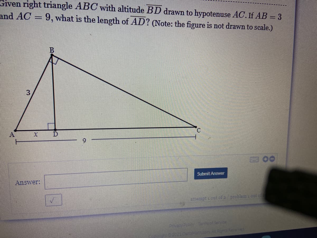 Given right triangle ABC with altitude BD drawn to hypotenuse AC. If AB = 3
and AC
9, what is the length of AD? (Note: the figure is not drawn to scale.)
3
A
D
9.
Submit Answer
Answer:
attempt i out of 2 problem i out of
Privacy Policy Termsof Service
Mathcor AILRights Reserved
