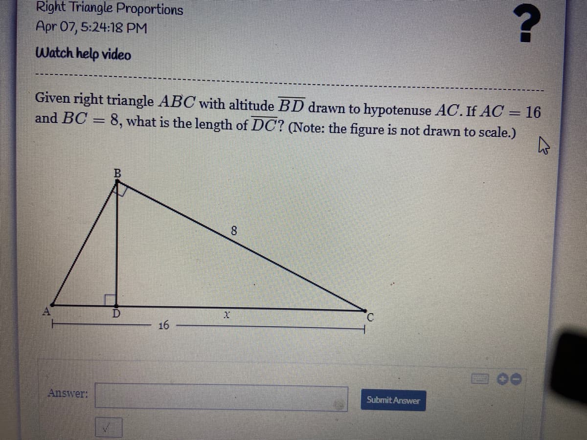 Right Triangle Proportions
Apr 07, 5:24:18 PM
Watch help video
Given right triangle ABC with altitude BD drawn to hypotenuse AC. If AC = 16
and BC = 8, what is the length of DC? (Note: the figure is not drawn to scale.)
8.
C.
16
Submit Answer
Answer:
