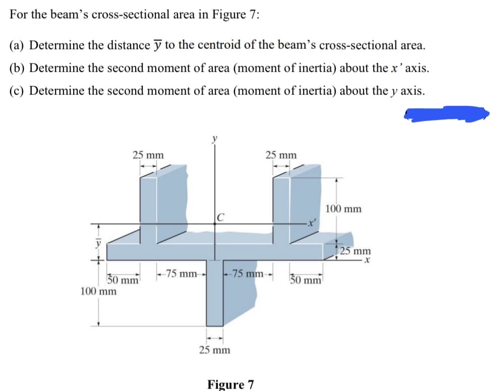 For the beam's cross-sectional area in Figure 7:
(a) Determine the distance ỹ to the centroid of the beam's cross-sectional area.
(b) Determine the second moment of area (moment of inertia) about the x'axis.
(c) Determine the second moment of area (moment of inertia) about the y axis.
25 mm
25 mm
100 mm
25 mm
-75 mm -
-75 mm-
30 mm
30 mm
100 mm
25 mm
Figure 7
