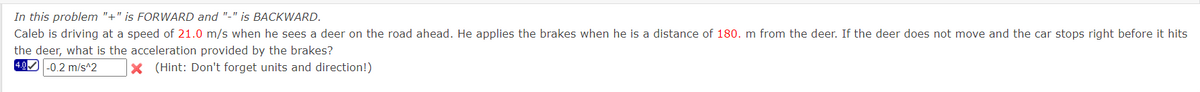 In this problem "+" is FORWARD and "-" is BACKWARD.
Caleb is driving at a speed of 21.0 m/s when he sees a deer on the road ahead. He applies the brakes when he is a distance of 180. m from the deer. If the deer does not move and the car stops right before it hits
the deer, what is the acceleration provided by the brakes?
4.0 -0.2 m/s^2
x (Hint: Don't forget units and direction!)
