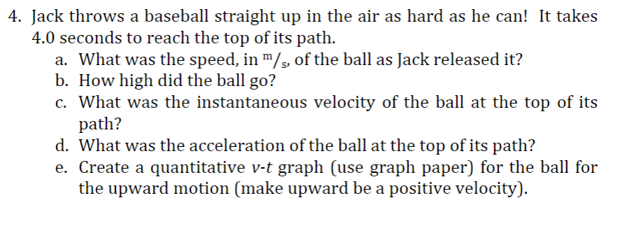 4. Jack throws a baseball straight up in the air as hard as he can! It takes
4.0 seconds to reach the top of its path.
a. What was the speed, in m/s, of the ball as Jack released it?
b. How high did the ball go?
c. What was the instantaneous velocity of the ball at the top of its
path?
d. What was the acceleration of the ball at the top of its path?
e. Create a quantitative v-t graph (use graph paper) for the ball for
the upward motion (make upward be a positive velocity).

