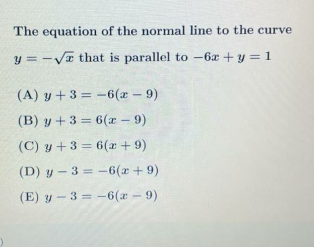 The equation of the normal line to the curve
y = -Va that is parallel to -6x +y = 1
II
(A) y +3 = -6(x - 9)
%3D
(B) y +3 = 6(x 9)
(C) y + 3 = 6(x + 9)
%3D
(D) y - 3 = -6(x+9)
%3D
(E) y – 3 = -6(x – 9)
