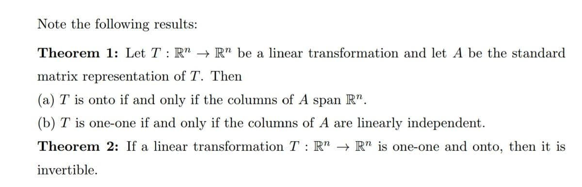Note the following results:
Theorem 1: Let T : R" –→ R" be a linear transformation and let A be the standard
matrix representation of T. Then
(a) T is onto if and only if the columns of A span R".
(b) T is one-one if and only if the columns of A are linearly independent.
Theorem 2: If a linear transformation T : R" → Rn is one-one and onto, then it is
invertible.
