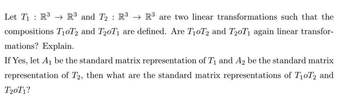 Let T1 : R3 → R³ and T : R³ → R³ are two linear transformations such that the
compositions T10T2 and T20T1 are defined. Are T10T2 and T20T1 again linear transfor-
mations? Explain.
If Yes, let A1 be the standard matrix representation of T1 and A2 be the standard matrix
representation of T2, then what are the standard matrix representations of T10T2 and
T20T1?
