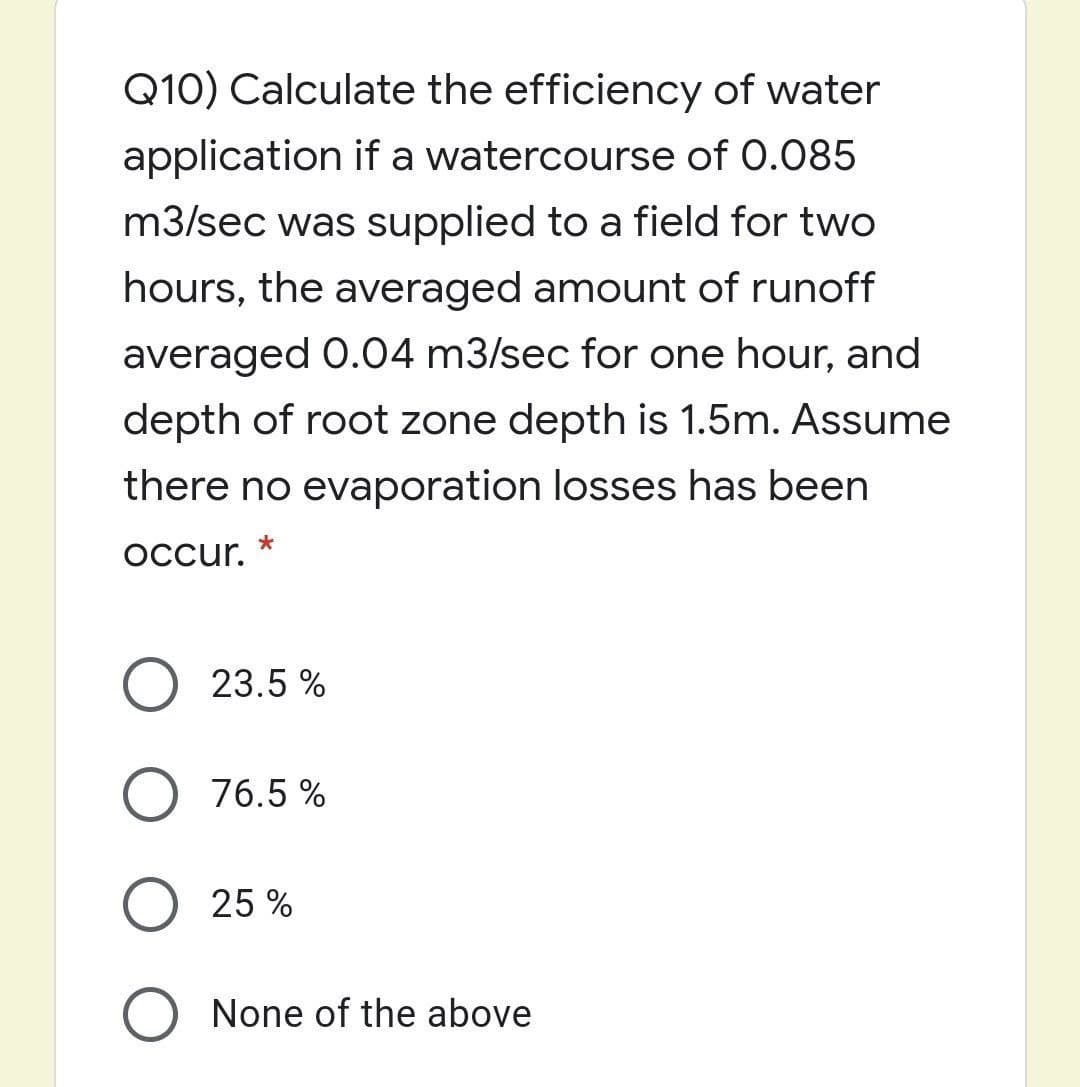 Q10) Calculate the efficiency of water
application if a watercourse of 0.085
m3/sec was supplied to a field for two
hours, the averaged amount of runoff
averaged 0.04 m3/sec for one hour, and
depth of root zone depth is 1.5m. Assume
there no evaporation losses has been
Occur.
O 23.5 %
O 76.5 %
25 %
O None of the above
