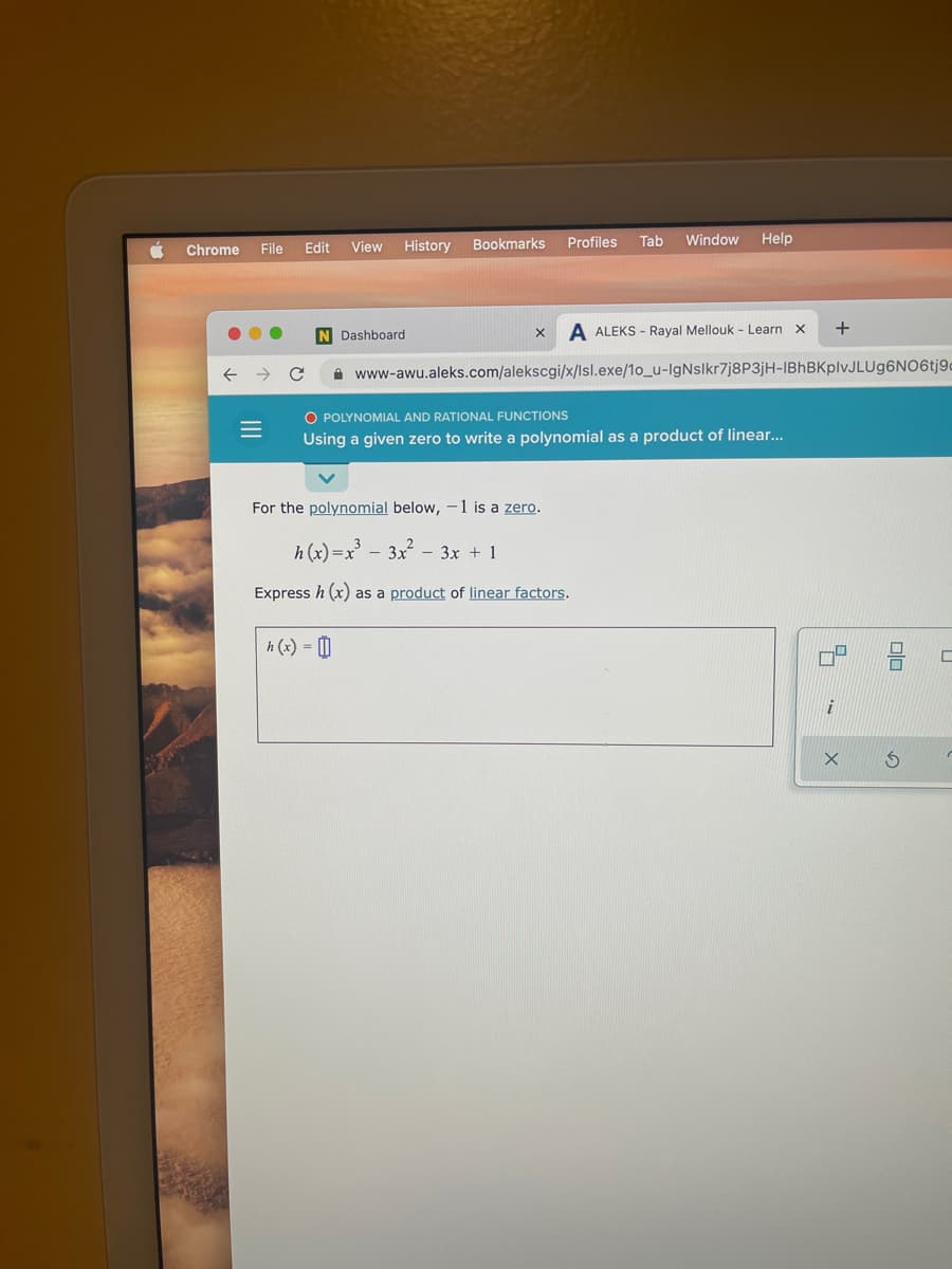 History
Bookmarks
Profiles
Tab
Window
Help
Chrome
File
Edit
View
N Dashboard
A ALEKS - Rayal Mellouk - Learn x
+
A www-awu.aleks.com/alekscgi/x/Isl.exe/1o_u-IgNslkr7j8P3jH-IBhBKplvJLUg6NO6tj9-
O POLYNOMIAL AND RATIONAL FUNCTIONS
Using a given zero to write a polynomial as a product of linear...
For the polynomial below, -1 is a zero.
h (x)=x - 3x - 3x + 1
Express h (x) as a product of linear factors.
h (x) = |
II
