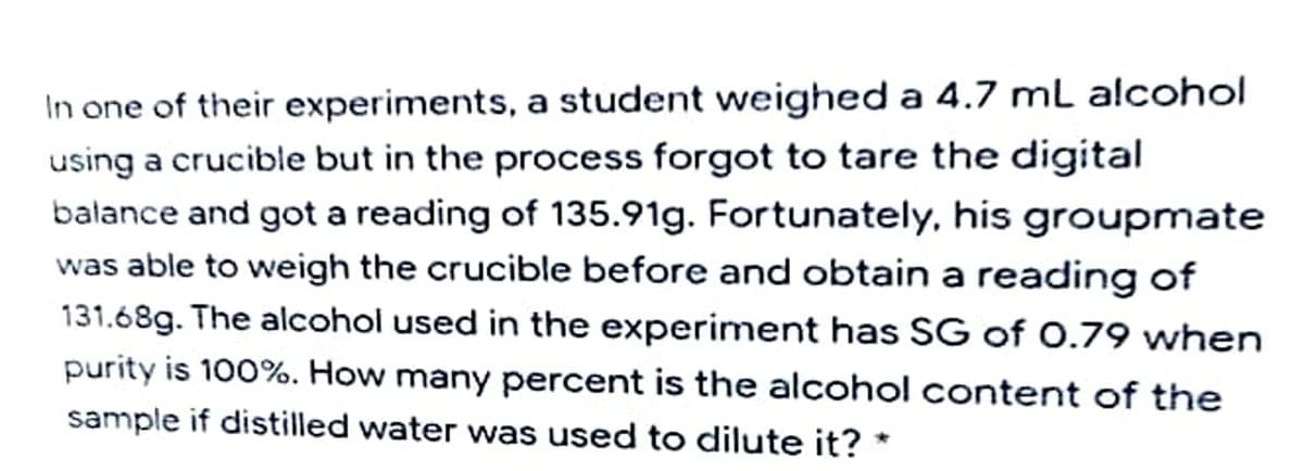 In one of their experiments, a student weighed a 4.7 mL alcohol
using a crucible but in the process forgot to tare the digital
balance and got a reading of 135.91g. Fortunately, his groupmate
was able to weigh the crucible before and obtain a reading of
131.68g. The alcohol used in the experiment has SG of 0.79 when
purity is 100%. How many percent is the alcohol content of the
sample if distilled water was used to dilute it? *
