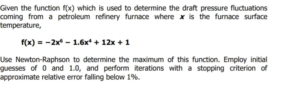 Given the function f(x) which is used to determine the draft pressure fluctuations
coming from a petroleum refinery furnace where x is the furnace surface
temperature,
f(x) = -2x6
1.6x4 + 12x + 1
Use Newton-Raphson to determine the maximum of this function. Employ initial
guesses of 0 and 1.0, and perform iterations with a stopping criterion of
approximate relative error falling below 1%.
