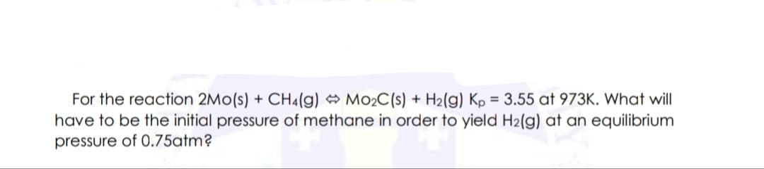 For the reaction 2Mo(s) + CH4(g) M02C(s) + H2(g) Kp = 3.55 at 973K. What will
have to be the initial pressure of methane in order to yield H2(g) at an equilibrium
pressure of 0.75atm?
