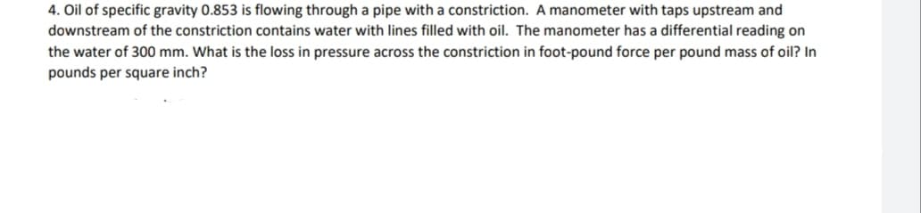 4. Oil of specific gravity 0.853 is flowing through a pipe with a constriction. A manometer with taps upstream and
downstream of the constriction contains water with lines filled with oil. The manometer has a differential reading on
the water of 300 mm. What is the loss in pressure across the constriction in foot-pound force per pound mass of oil? In
pounds per square inch?
