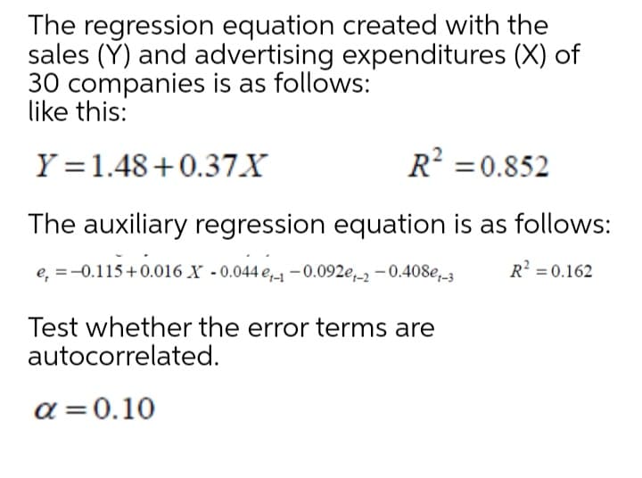 The regression equation created with the
sales (Y) and advertising expenditures (X) of
30 companies is as follows:
like this:
Y =1.48+0.37X
R? =0.852
The auxiliary regression equation is as follows:
e, =-0.115+0.016 X -0.044 e,-1-0.092e,_2 -0.408e,_3
R? = 0.162
Test whether the error terms are
autocorrelated.
a = 0.10

