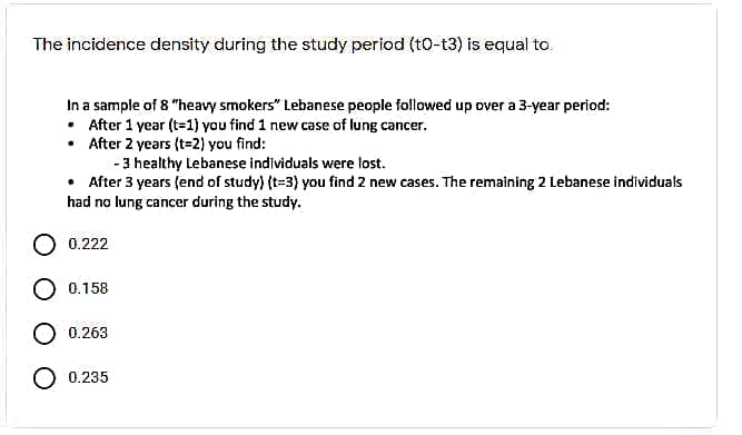 The incidence density during the study period (t0-t3) is equal to.
In a sample of 8 "heavy smokers" Lebanese people followed up over a 3-year period:
• After 1 year (t=1) you find 1 new case of lung cancer.
• After 2 years (t=2) you find:
- 3 healthy Lebanese individuals were lost.
• After 3 years (end of study) (t=3) you find 2 new cases. The remaining 2 Lebanese individuals
had no lung cancer during the study.
0.222
О 0.158
O 0.263
О 0.235
