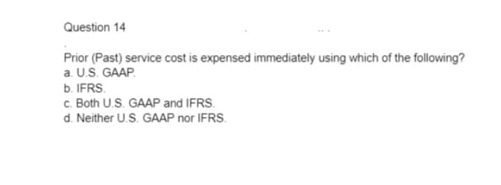 Question 14
Prior (Past) service cost is expensed immediately using which of the following?
a. U.S. GAAP.
b. IFRS.
c. Both U.S. GAAP and IFRS.
d. Neither U.S. GAAP nor IFRS.
