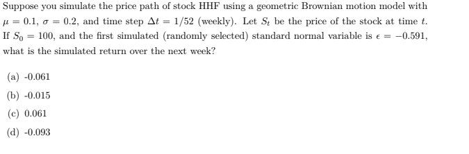 Suppose you simulate the price path of stock HHF using a geometric Brownian motion model with
µ = 0.1, o = 0.2, and time step At = 1/52 (weekly). Let St be the price of the stock at time t.
If So = 100, and the first simulated (randomly selected) standard normal variable is e = -0.591,
what is the simulated return over the next week?
(a) -0.061
(b) -0.015
(c) 0.061
(d) -0.093

