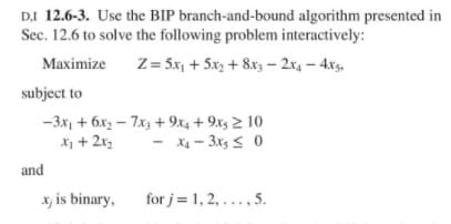DI 12.6-3. Use the BIP branch-and-bound algorithm presented in
Sec. 12.6 to solve the following problem interactively:
Z = 5x, + 5x, + 8x3 – 2x, – 4xs,
Maximize
subject to
-3x, + 6x2 – 7x, + 9x4 + 9xs 2 10
X + 2x2
- X4 - 3x, s 0
and
x; is binary,
for j= 1, 2, ..., 5.
