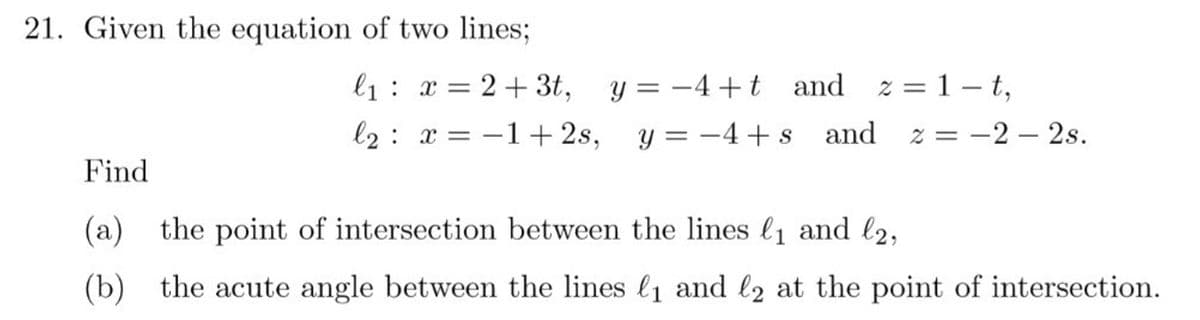 21. Given the equation of two lines;
l1: x = 2+ 3t,
y = -4+t and z = 1 - t,
%3|
l2: x = -1+ 2s,
y = -4+ s
and z = -2 – 2s.
Find
(a) the point of intersection between the lines l1 and l2,
(b) the acute angle between the lines l1 and l2 at the point of intersection.

