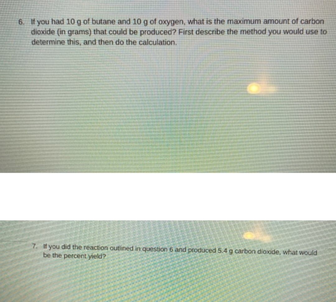 6. If you had 10g of butane and 10 g of oxygen, what is the maximum amount of carbon
dioxide (in grams) that could be produced? First describe the method you would use to
determine this, and then do the calculation.
7. If you did the reaction outlined in question 6 and produced 5.4 g carbon dioxide, what would
be the percent yield?
