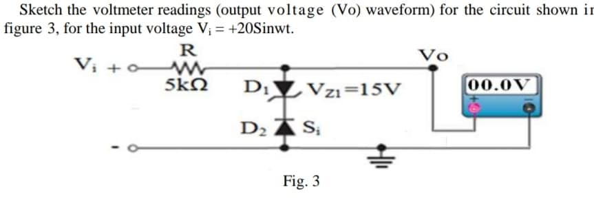 Sketch the voltmeter readings (output voltage (Vo) waveform) for the circuit shown in
figure 3, for the input voltage V; = +20Sinwt.
R
V
Vị +
5kN
D;▼Vzı=15V
00.0V
D2 A S;
Fig. 3

