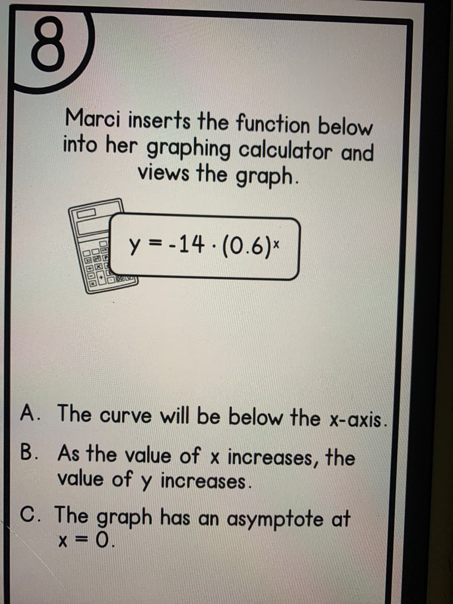 8.
Marci inserts the function below
into her graphing calculator and
views the graph.
y = -14 (0.6)*
A. The curve will be below the x-axis.
B. As the value of x increases, the
value of y increases.
C. The graph has an asymptote at
x = 0.
