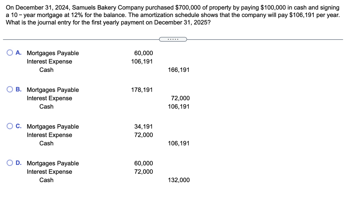 On December 31, 2024, Samuels Bakery Company purchased $700,000 of property by paying $100,000 in cash and signing
a 10 - year mortgage at 12% for the balance. The amortization schedule shows that the company will pay $106,191 per year.
What is the journal entry for the first yearly payment on December 31, 2025?
.....
A. Mortgages Payable
Interest Expense
60,000
106,191
Cash
166,191
B. Mortgages Payable
178,191
Interest Expense
72,000
Cash
106,191
C. Mortgages Payable
Interest Expense
34,191
72,000
Cash
106,191
D. Mortgages Payable
Interest Expense
60,000
72,000
Cash
132,000

