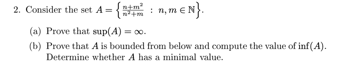 2. Consider the set A = { n²+m
n+m²
: п, т E N
(a) Prove that sup(A) = o.
(b) Prove that A is bounded from below and compute the value of inf(A).
Determine whether A has a minimal value.
