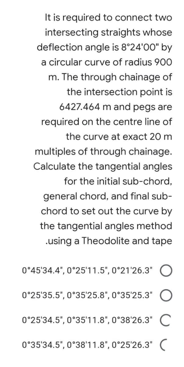 It is required to connect two
intersecting straights whose
deflection angle is 8°24'00" by
a circular curve of radius 900
m. The through chainage of
the intersection point is
6427.464 m and pegs are
required on the centre line of
the curve at exact 20 m
multiples of through chainage.
Calculate the tangential angles
for the initial sub-chord,
general chord, and final sub-
chord to set out the curve by
the tangential angles method
.using a Theodolite and tape
0°45'34.4", 0°25'11.5", 0°21'26.3" O
0°25'35.5", 0°35'25.8", 0°35'25.3" O
0°25'34.5", 0°35'11.8", 0°38'26.3" C
0°35'34.5", 0°38'11.8", 0°25'26.3" C
