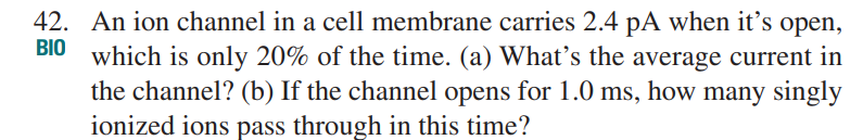 42. An ion channel in a cell membrane carries 2.4 pA when it's open,
BIO which is only 20% of the time. (a) What's the average current in
the channel? (b) If the channel opens for 1.0 ms, how many singly
ionized ions pass through in this time?
