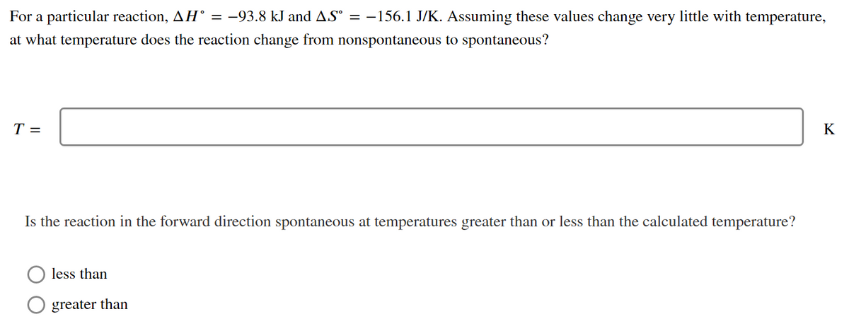 For a particular reaction, AH° = -93.8 kJ and AS° = –156.1 J/K. Assuming these values change very little with temperature,
at what temperature does the reaction change from nonspontaneous to spontaneous?
T =
K
Is the reaction in the forward direction spontaneous at temperatures greater than or less than the calculated temperature?
less than
greater than
