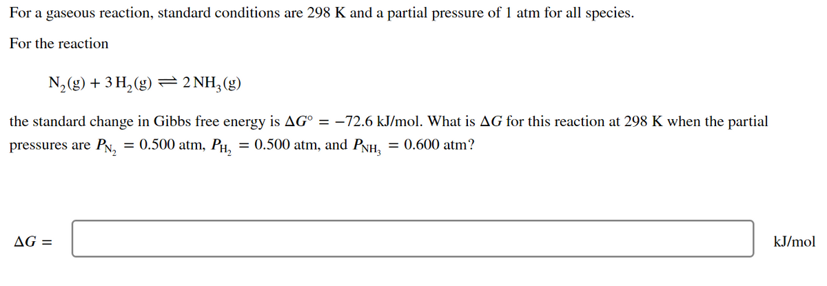 For a gaseous reaction, standard conditions are 298 K and a partial pressure of 1 atm for all species.
For the reaction
N, (g) + 3 H, (g) = 2 NH,(g)
the standard change in Gibbs free energy is AG° = –72.6 kJ/mol. What is AG for this reaction at 298 K when the partial
pressures are PN,
= 0.500 atm, PH,
= 0.500 atm, and PNH, = 0.600 atm?
AG =
kJ/mol
