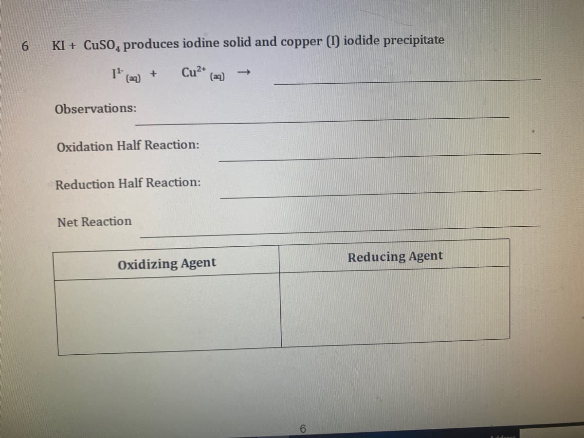 6.
KI + CuSO, produces iodine solid and copper (I) iodide precipitate
Cu2*
(aq)
Observations:
Oxidation Half Reaction:
Reduction Half Reaction:
Net Reaction
Reducing Agent
Oxidizing Agent
6.
