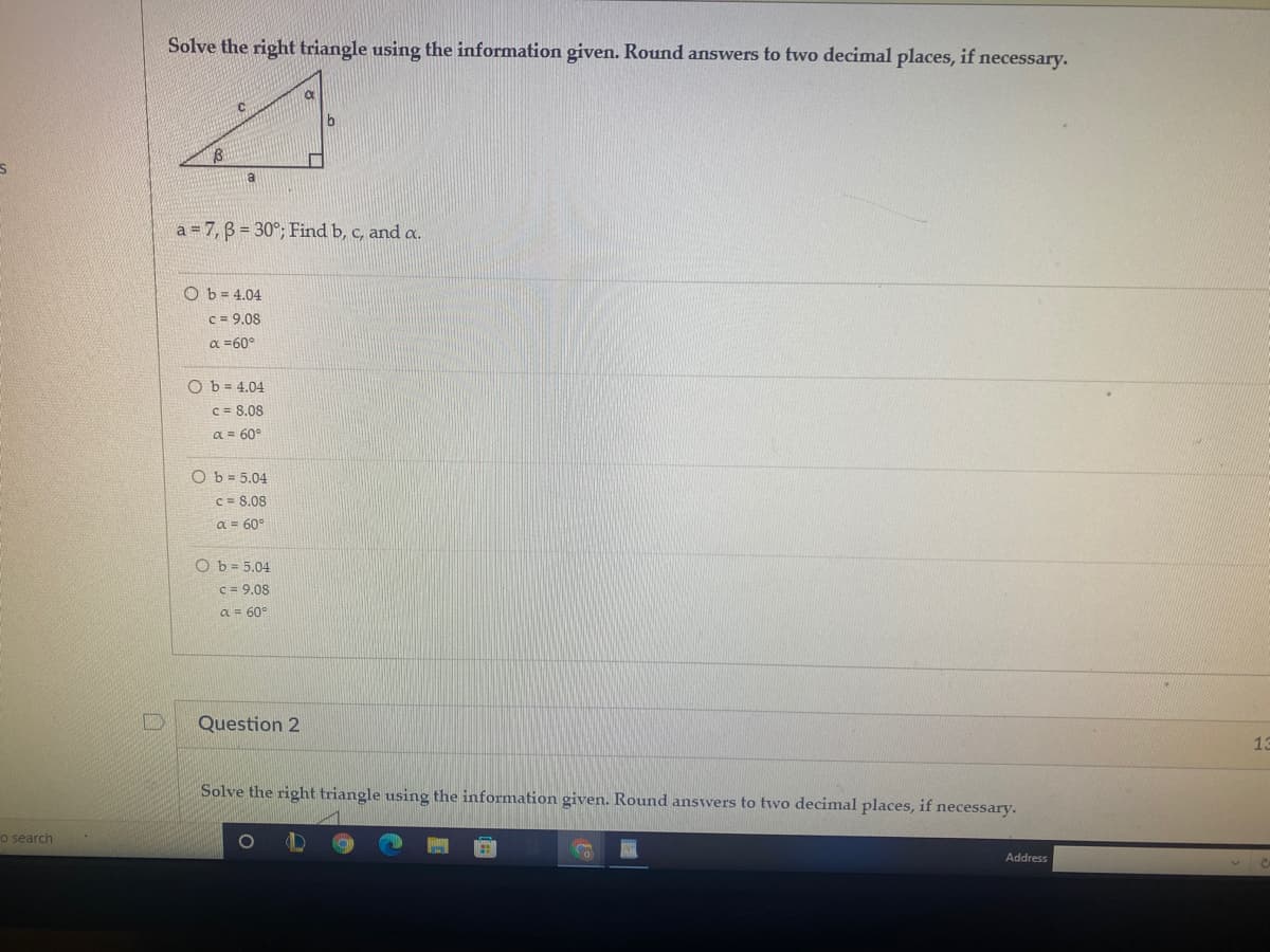 Solve the right triangle using the information given. Round answers to two decimal places, if necessary.
a
a = 7, B = 30°; Find b, c, and a.
O b = 4.04
C = 9.08
a =60°
O b = 4.04
C = 8.08
a = 60°
Ob = 5.04
C = 8.08
a = 60°
O b = 5.04
c = 9.08
a = 60°
Question 2
13
Solve the right triangle using the information given. Round answers to two decimal places, if necessary.
o search
Address
