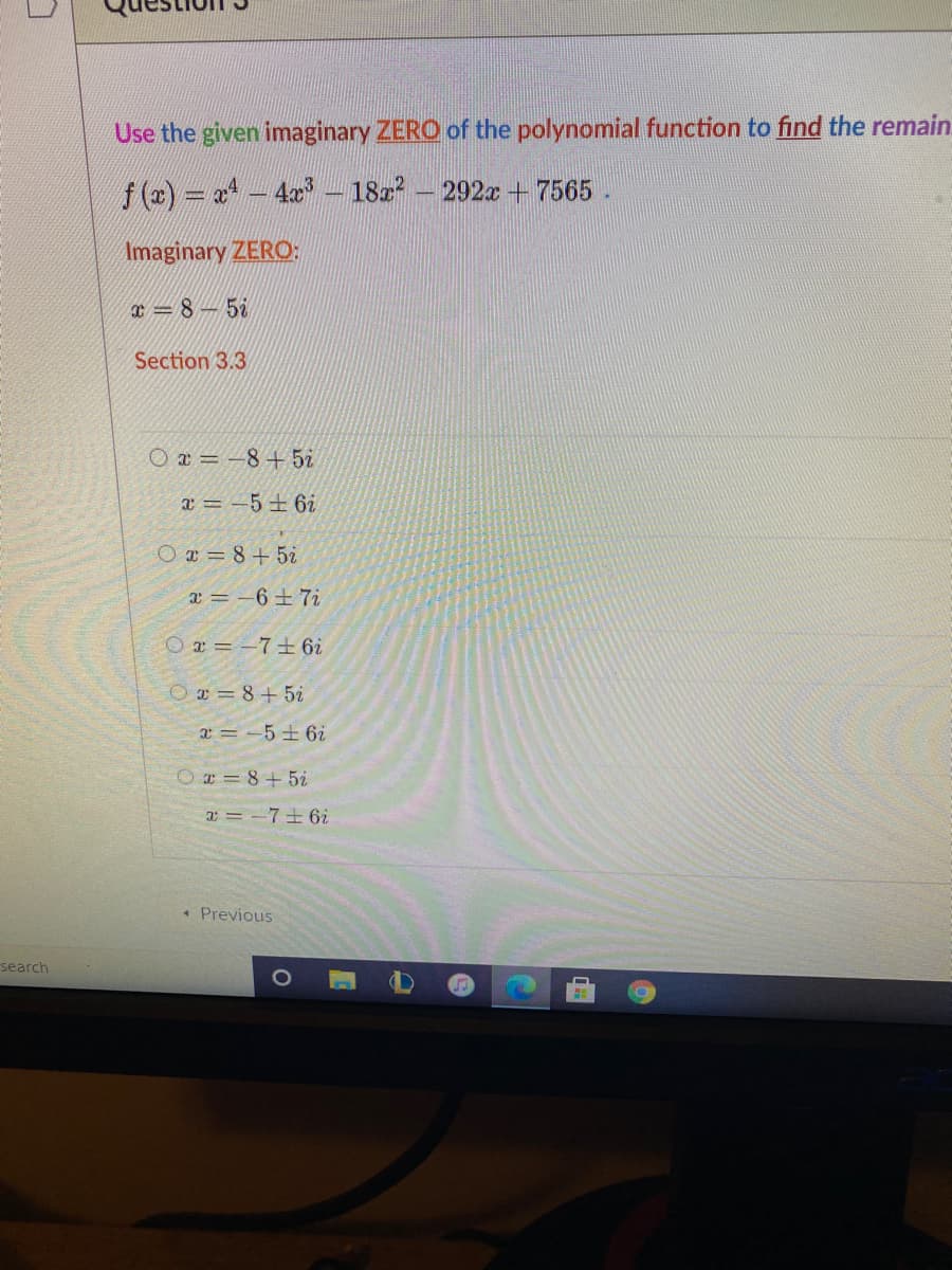 Use the given imaginary ZERO of the polynomial function to find the remain.
f (2) a-4x – 182² – 292x + 7565
Imaginary ZERO:
x = 8 – 5i
Section 3.3
O a = -8+ 5i
a = -5±6i
O ¤ = 8+5i
=-6土7i
O a = -7±6i
Oa = 8+5i
2=-5土6i
O= 8+5i
a = -7+ 6i
* Previous
search
