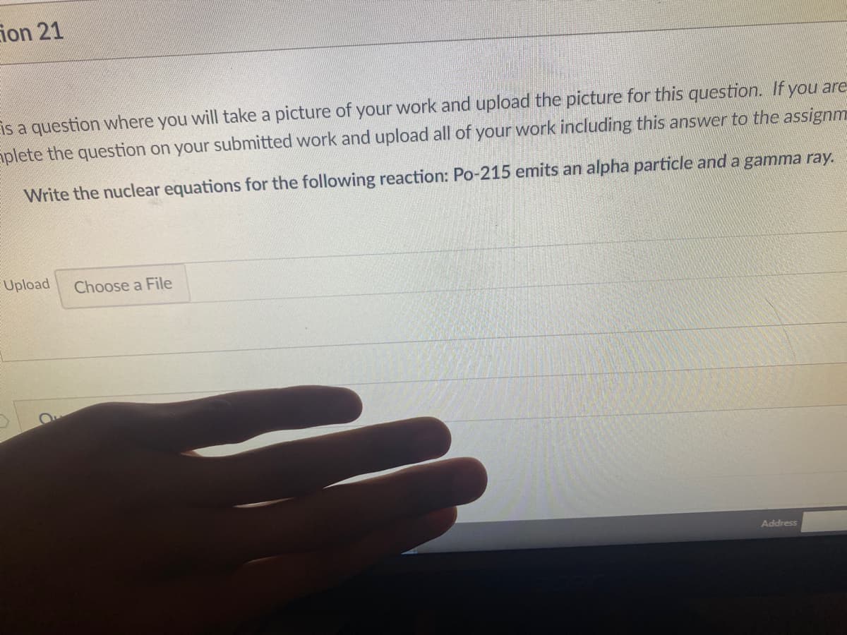 ion 21
Eis a question where you will take a picture of your work and upload the picture for this question. If you are
aplete the question on your submitted work and upload all of your work including this answer to the assignm
Write the nuclear equations for the following reaction: Po-215 emits an alpha particle and a gamma ray.
Upload
Choose a File
Address
