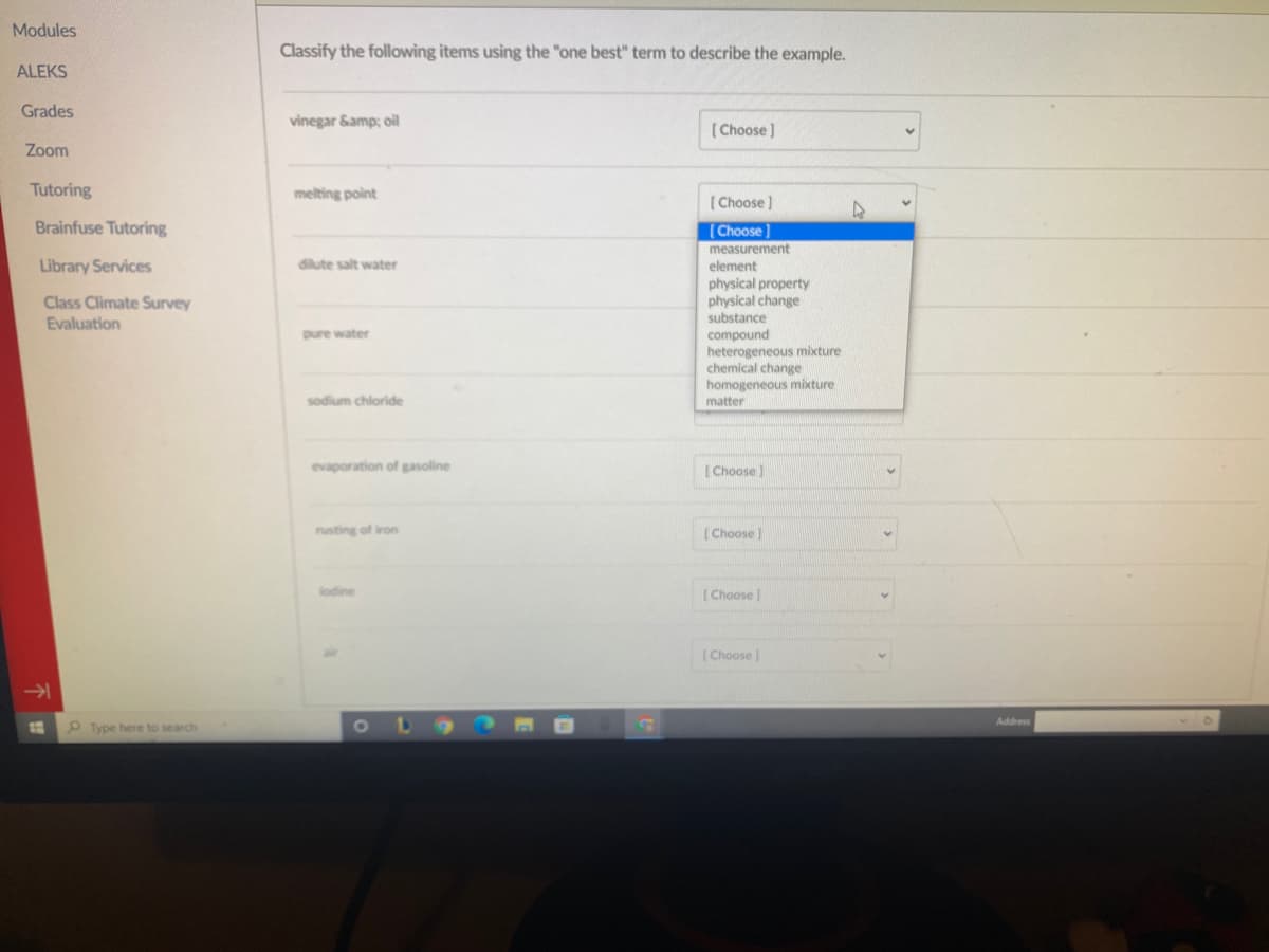 physicar
Modules
Classify the following items using the "one best" term to describe the example.
ALEKS
Grades
vinegar Samp; oil
( Choose )
Zoom
Tutoring
melting point
( Choose )
Brainfuse Tutoring
[Choose
measurement
Library Services
diute salt water
element
physical property
I change
Class Climate Survey
Evaluation
substance
pure water
compound
heterogeneous mixture
chemical change
homogeneous mixture
sodium chloride
matter
evaporation of gasoline
( Choose)
rusting of iron
[Choose)
lodine
(Choose
(Choose
Address
P Type here to search
