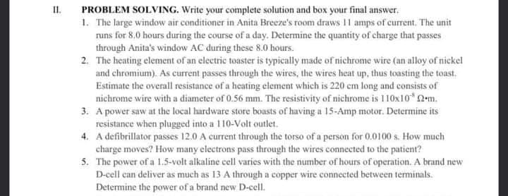 PROBLEM SOLVING. Write your complete solution and box your final answer.
1. The large window air conditioner in Anita Breeze's room draws 11 amps of current. The unit
runs for 8.0 hours during the course of a day. Determine the quantity of charge that passes
through Anita's window AC during these 8.0 hours.
2. The heating element of an electric toaster is typically made of nichrome wire (an alloy of nickel
and chromium). As current passes through the wires, the wires heat up, thus toasting the toast.
Estimate the overall resistance of a heating clement which is 220 cem long and consists of
nichrome wire with a diameter of 0.56 mm. The resistivity of nichrome is 110x10" N-m.
3. A power saw at the local hardware store bousts of having a 15-Amp motor. Determine its
resistance when plugged into a 110-Volt outlet.
4. A defibrillator passes 12.0 A current through the torso of a person for 0.0100 s. How much
charge moves? How many electrons pass through the wires connected to the patient?
5. The power of a 1.5-volt alkaline cell varies with the number of hours of operation. A brand new
D-cell can deliver as much as 13 A through a copper wire connected between terminals.
Determine the power of a brand new D-cell.
I.
